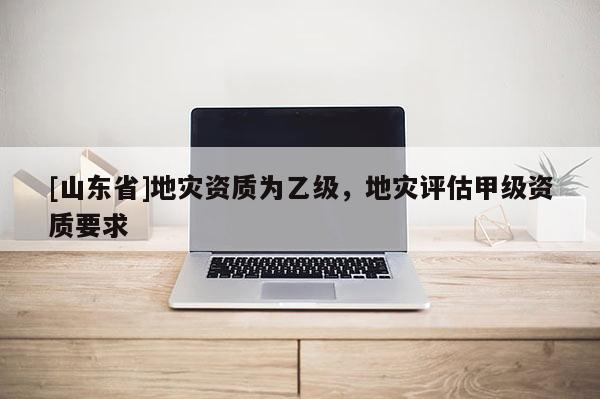 [山东省]地灾资质为乙级，地灾评估甲级资质要求