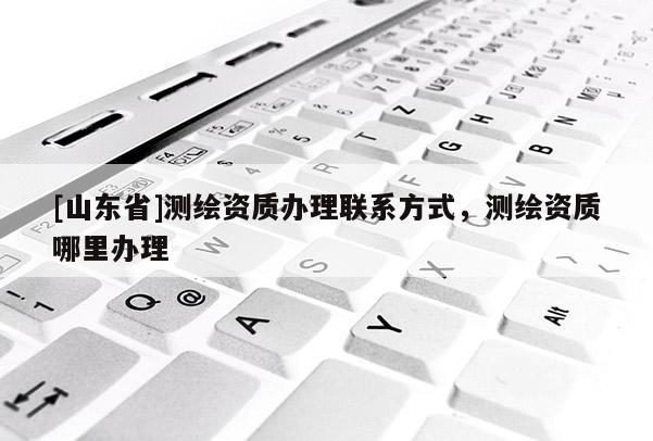 [山东省]测绘资质办理联系方式，测绘资质哪里办理