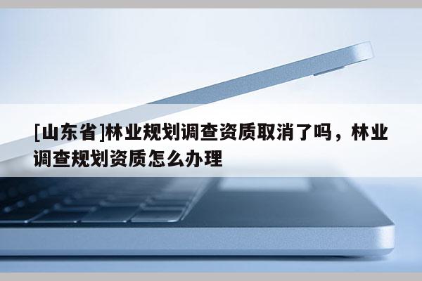 [山东省]林业规划调查资质取消了吗，林业调查规划资质怎么办理