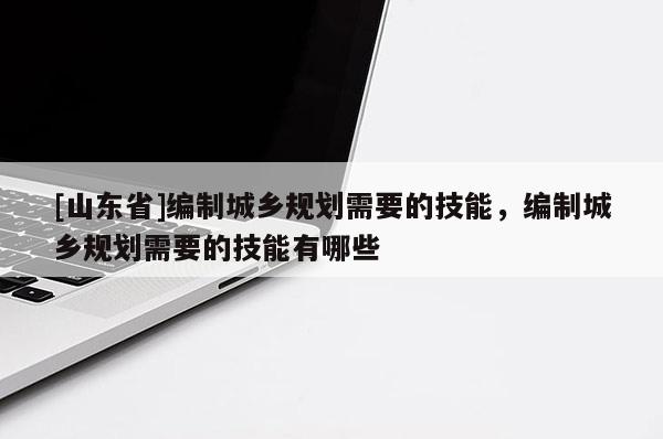 [山东省]编制城乡规划需要的技能，编制城乡规划需要的技能有哪些