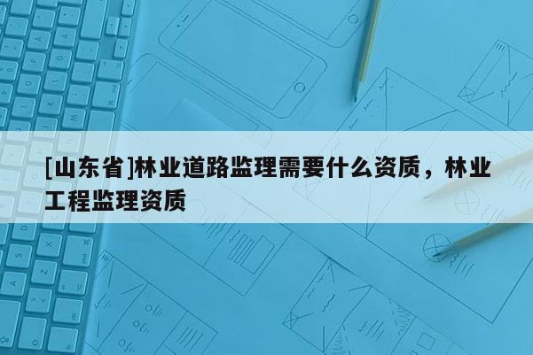 [山东省]林业道路监理需要什么资质，林业工程监理资质