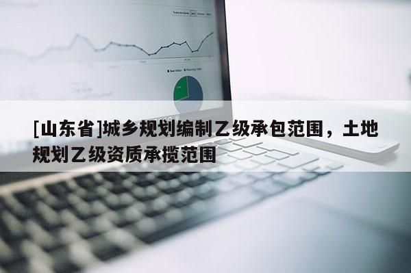 [山东省]城乡规划编制乙级承包范围，土地规划乙级资质承揽范围