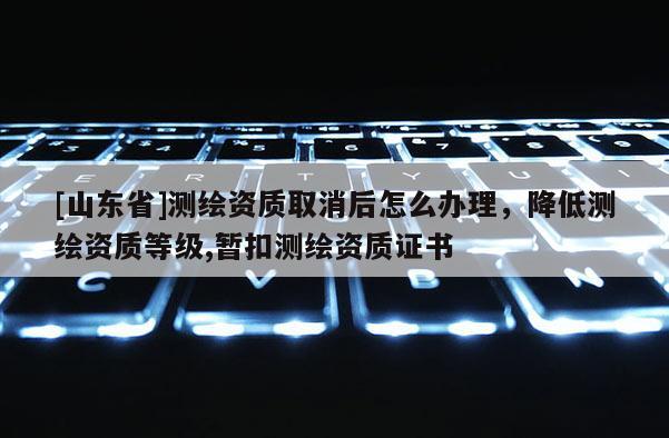 [山东省]测绘资质取消后怎么办理，降低测绘资质等级,暂扣测绘资质证书