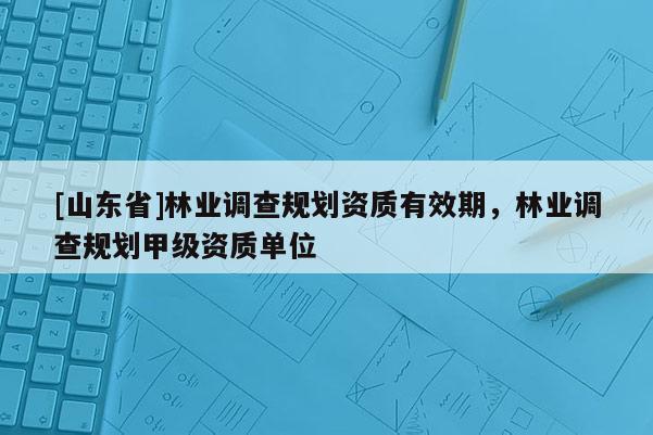 [山东省]林业调查规划资质有效期，林业调查规划甲级资质单位