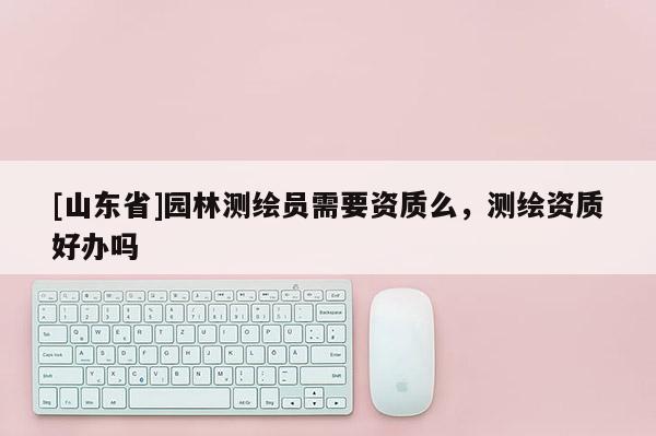 [山东省]园林测绘员需要资质么，测绘资质好办吗