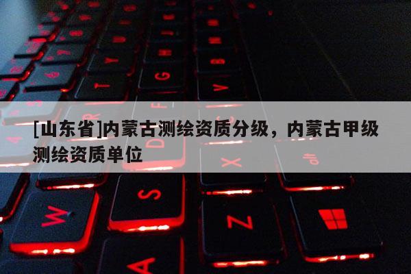 [山东省]内蒙古测绘资质分级，内蒙古甲级测绘资质单位