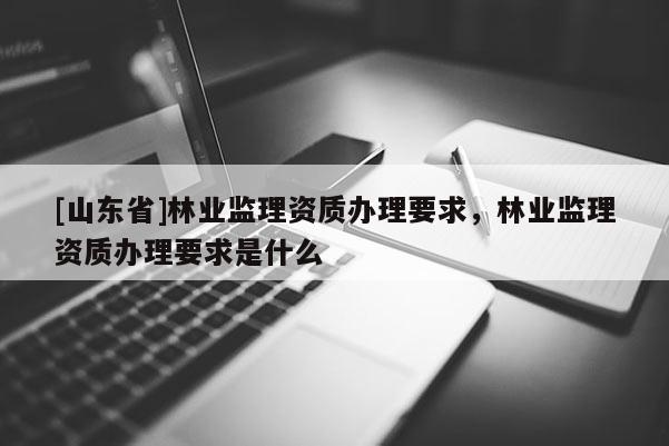 [山东省]林业监理资质办理要求，林业监理资质办理要求是什么