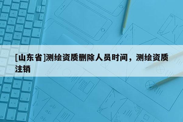 [山东省]测绘资质删除人员时间，测绘资质注销