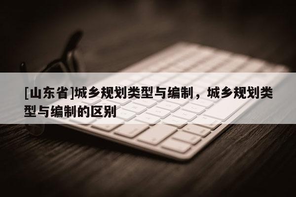 [山东省]城乡规划类型与编制，城乡规划类型与编制的区别