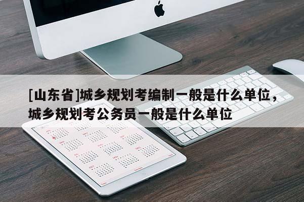 [山东省]城乡规划考编制一般是什么单位，城乡规划考公务员一般是什么单位