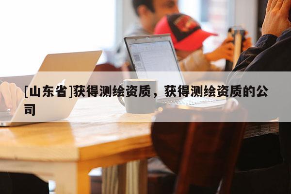 [山东省]获得测绘资质，获得测绘资质的公司