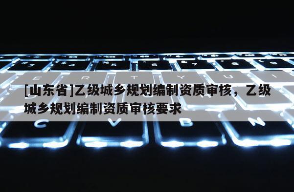 [山东省]乙级城乡规划编制资质审核，乙级城乡规划编制资质审核要求