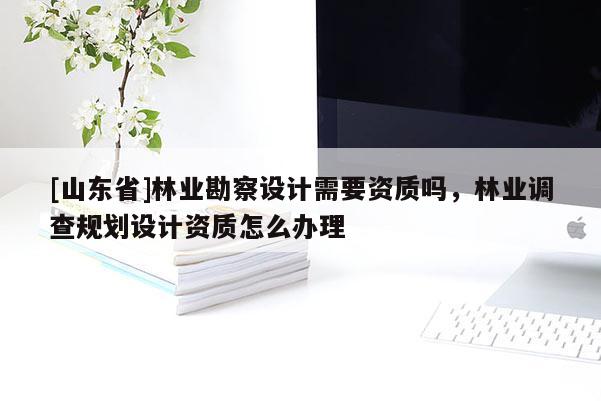 [山东省]林业勘察设计需要资质吗，林业调查规划设计资质怎么办理