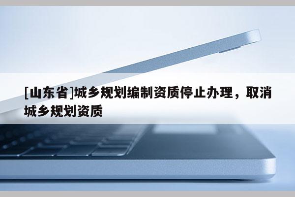 [山东省]城乡规划编制资质停止办理，取消城乡规划资质