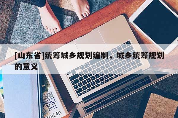 [山东省]统筹城乡规划编制，城乡统筹规划的意义