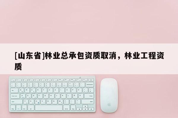 [山东省]林业总承包资质取消，林业工程资质