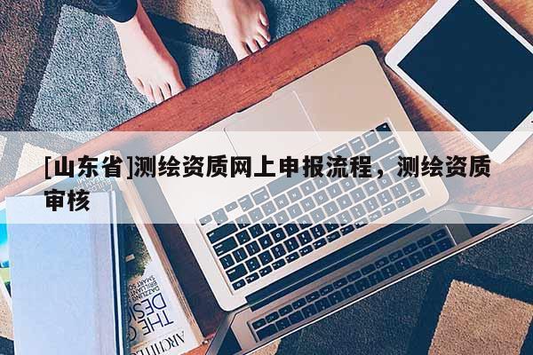 [山东省]测绘资质网上申报流程，测绘资质审核
