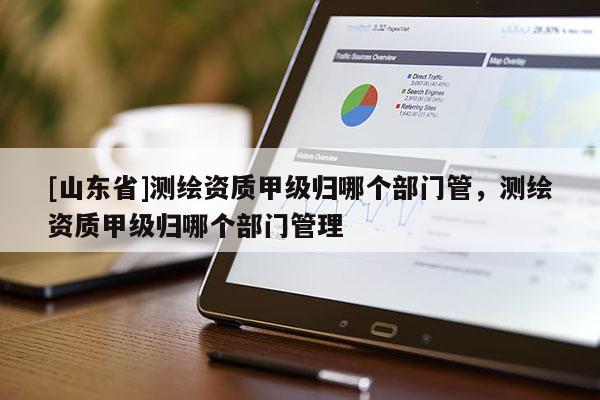 [山东省]测绘资质甲级归哪个部门管，测绘资质甲级归哪个部门管理