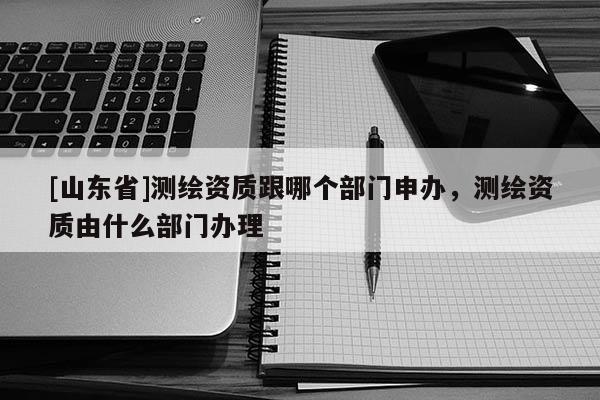 [山东省]测绘资质跟哪个部门申办，测绘资质由什么部门办理