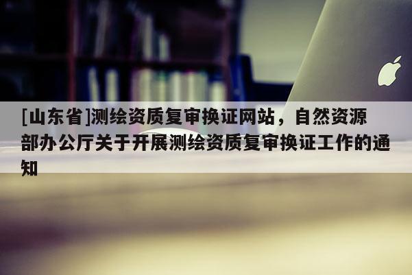 [山东省]测绘资质复审换证网站，自然资源部办公厅关于开展测绘资质复审换证工作的通知