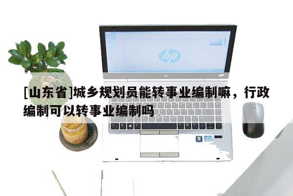 [山东省]城乡规划员能转事业编制嘛，行政编制可以转事业编制吗