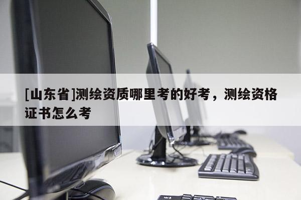 [山东省]测绘资质哪里考的好考，测绘资格证书怎么考