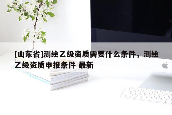 [山东省]测绘乙级资质需要什么条件，测绘乙级资质申报条件 最新