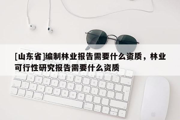[山东省]编制林业报告需要什么资质，林业可行性研究报告需要什么资质