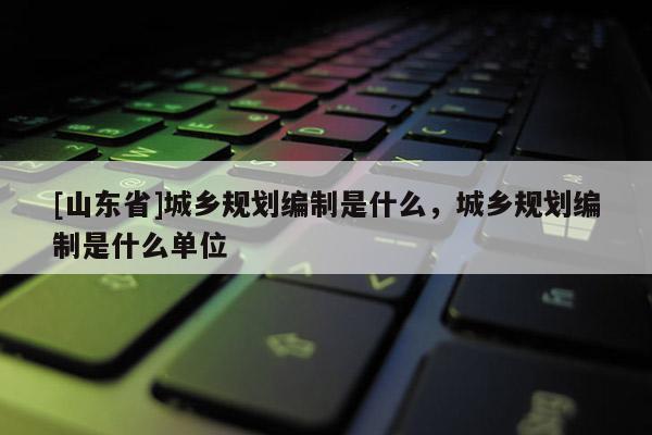 [山东省]城乡规划编制是什么，城乡规划编制是什么单位