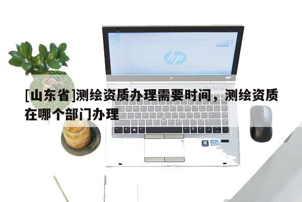 [山东省]测绘资质办理需要时间，测绘资质在哪个部门办理