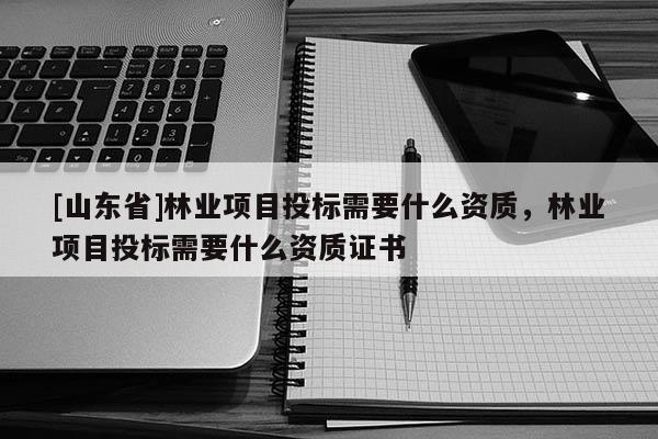[山东省]林业项目投标需要什么资质，林业项目投标需要什么资质证书