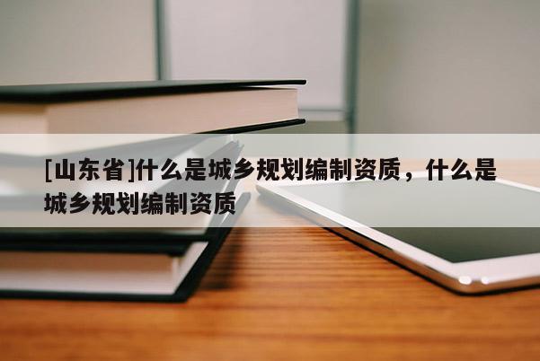 [山东省]什么是城乡规划编制资质，什么是城乡规划编制资质