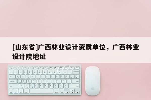 [山东省]广西林业设计资质单位，广西林业设计院地址