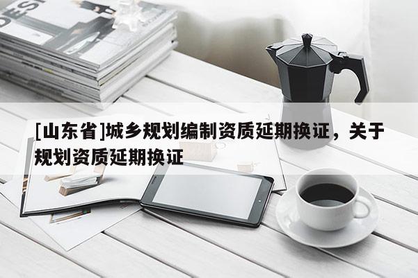 [山东省]城乡规划编制资质延期换证，关于规划资质延期换证