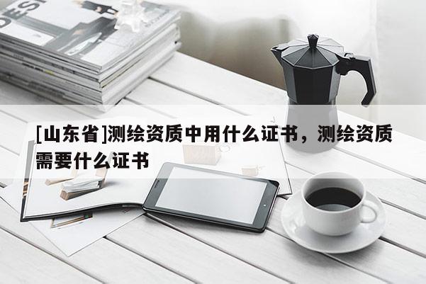 [山东省]测绘资质中用什么证书，测绘资质需要什么证书