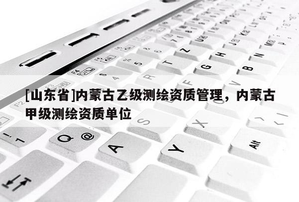 [山东省]内蒙古乙级测绘资质管理，内蒙古甲级测绘资质单位