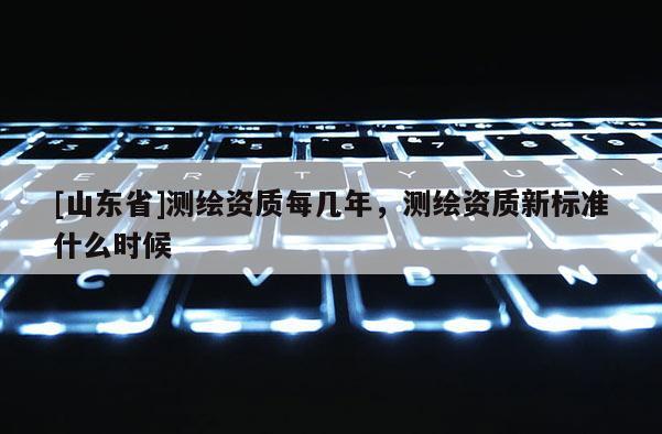 [山东省]测绘资质每几年，测绘资质新标准什么时候
