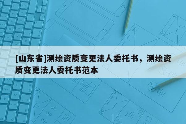 [山东省]测绘资质变更法人委托书，测绘资质变更法人委托书范本