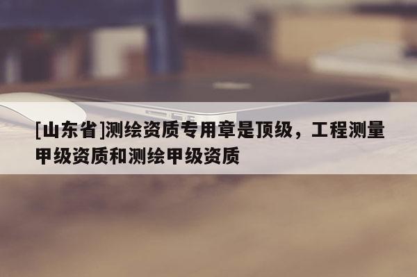 [山东省]测绘资质专用章是顶级，工程测量甲级资质和测绘甲级资质