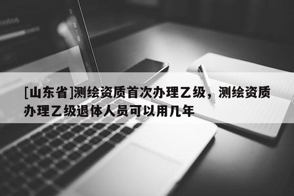[山东省]测绘资质首次办理乙级，测绘资质办理乙级退体人员可以用几年