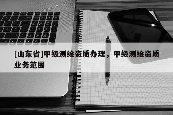 [山东省]甲级测绘资质办理，甲级测绘资质业务范围