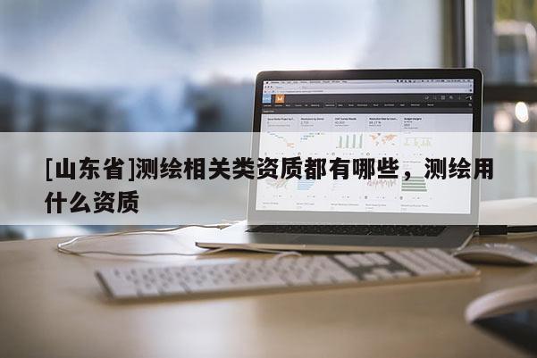 [山东省]测绘相关类资质都有哪些，测绘用什么资质
