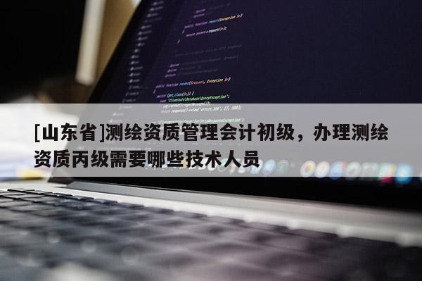 [山东省]测绘资质管理会计初级，办理测绘资质丙级需要哪些技术人员