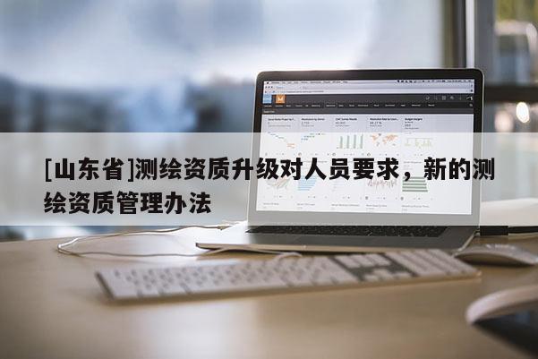 [山东省]测绘资质升级对人员要求，新的测绘资质管理办法
