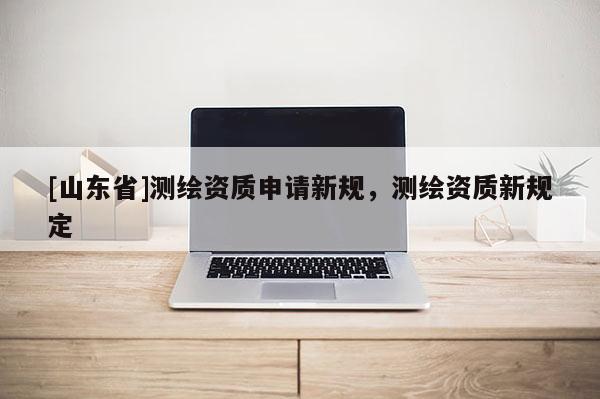 [山东省]测绘资质申请新规，测绘资质新规定