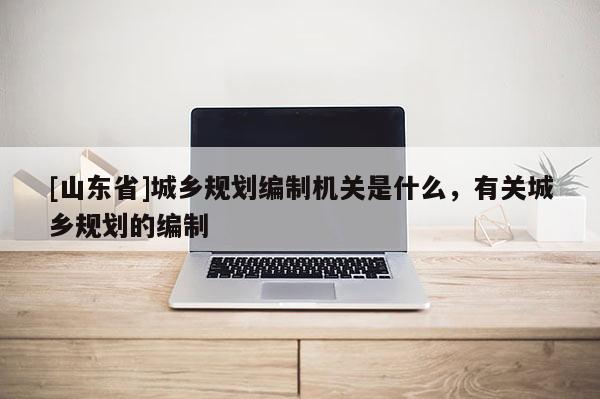 [山东省]城乡规划编制机关是什么，有关城乡规划的编制