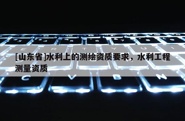[山东省]水利上的测绘资质要求，水利工程测量资质