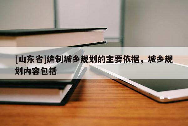 [山东省]编制城乡规划的主要依据，城乡规划内容包括