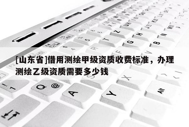 [山东省]借用测绘甲级资质收费标准，办理测绘乙级资质需要多少钱