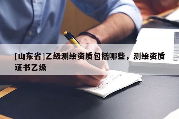 [山东省]乙级测绘资质包括哪些，测绘资质证书乙级